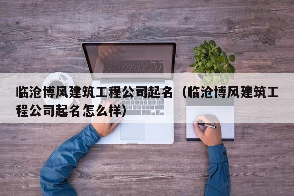 KAIYUN体育官方网站全站入口-临沧博风建筑工程公司起名（临沧博风建筑工程公司起名怎么样）