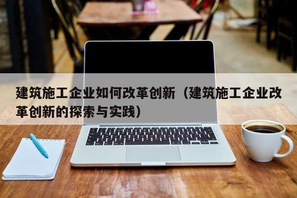 KAIYUN体育官方网站全站入口-建筑施工企业如何改革创新（建筑施工企业改革创新的探索与实践）