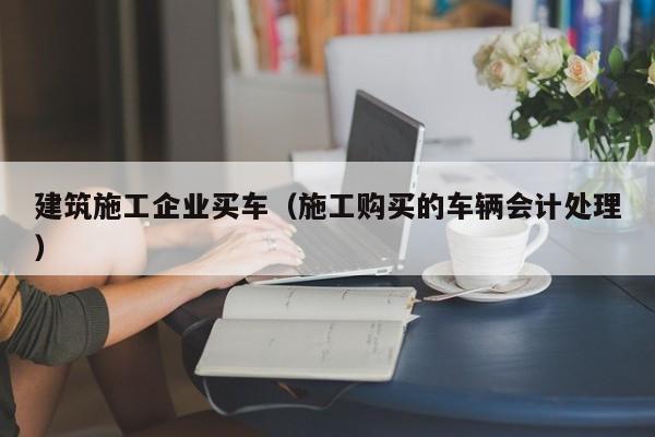 KAIYUN体育官方网站全站入口-建筑施工企业买车（施工购买的车辆会计处理）