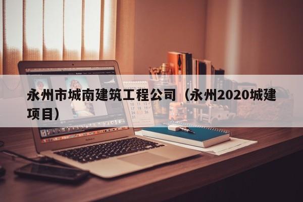 KAIYUN体育官方网站全站入口-永州市城南建筑工程公司（永州2020城建项目）