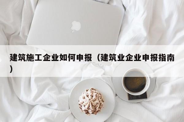 KAIYUN体育官方网站全站入口-建筑施工企业如何申报（建筑业企业申报指南）