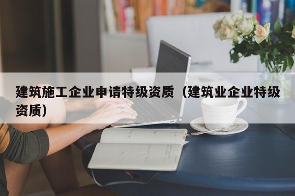 KAIYUN体育官方网站全站入口-建筑施工企业申请特级资质（建筑业企业特级资质）