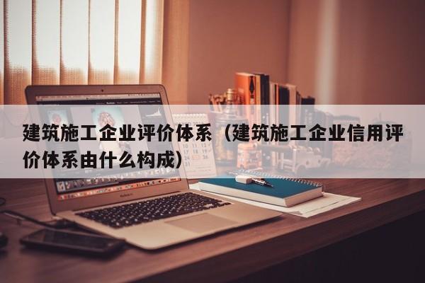 KAIYUN体育官方网站全站入口-建筑施工企业评价体系（建筑施工企业信用评价体系由什么构成）
