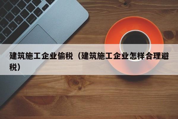 KAIYUN体育官方网站全站入口-建筑施工企业偷税（建筑施工企业怎样合理避税）