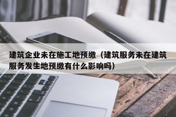 KAIYUN体育官方网站全站入口-建筑企业未在施工地预缴（建筑服务未在建筑服务发生地预缴有什么影响吗）