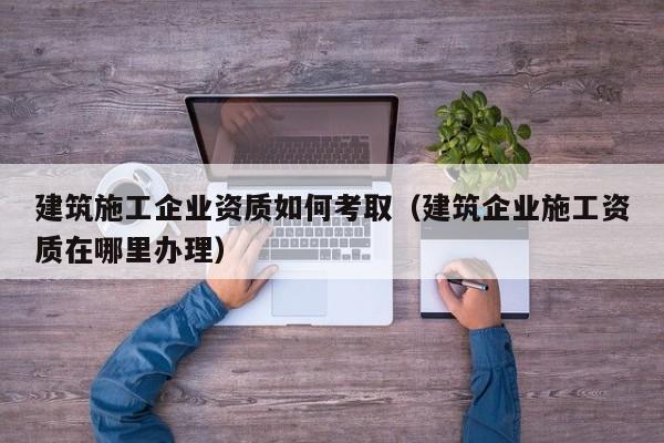 KAIYUN体育官方网站全站入口-建筑施工企业资质如何考取（建筑企业施工资质在哪里办理）