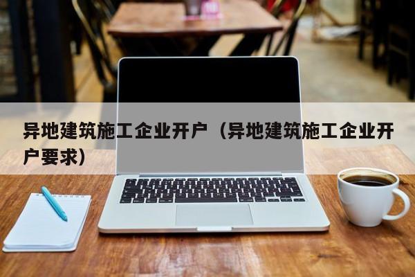 KAIYUN体育官方网站全站入口-异地建筑施工企业开户（异地建筑施工企业开户要求）