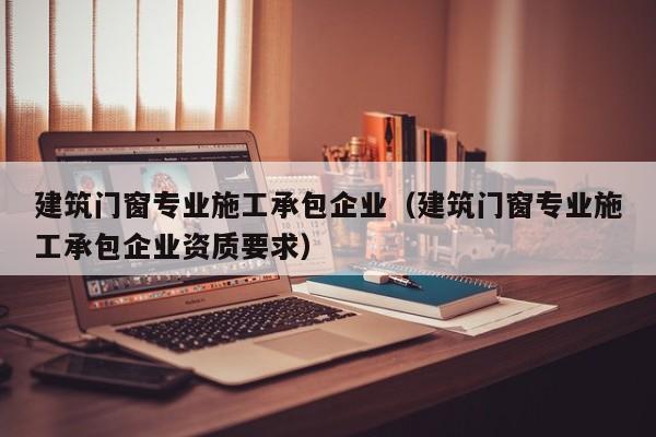 KAIYUN体育官方网站全站入口-建筑门窗专业施工承包企业（建筑门窗专业施工承包企业资质要求）