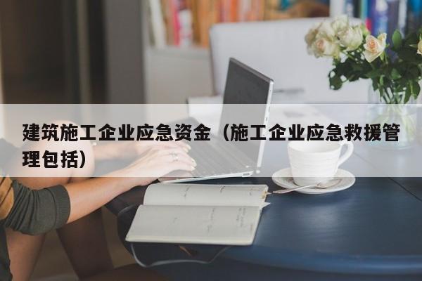 KAIYUN体育官方网站全站入口-建筑施工企业应急资金（施工企业应急救援管理包括）
