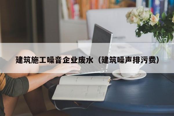 KAIYUN体育官方网站全站入口-建筑施工噪音企业废水（建筑噪声排污费）