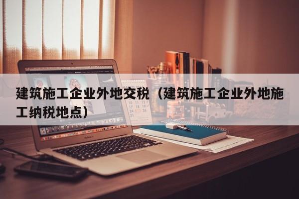 KAIYUN体育官方网站全站入口-建筑施工企业外地交税（建筑施工企业外地施工纳税地点）