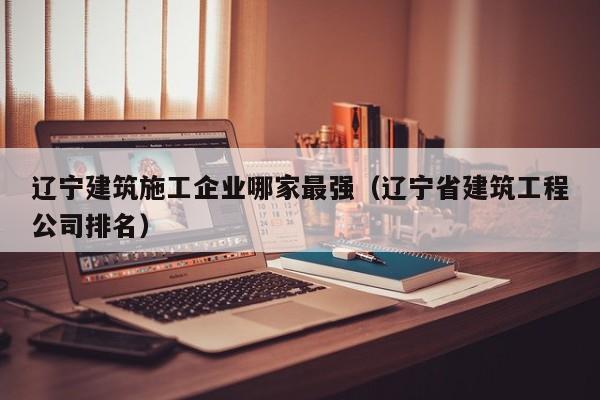 KAIYUN体育官方网站全站入口-辽宁建筑施工企业哪家最强（辽宁省建筑工程公司排名）
