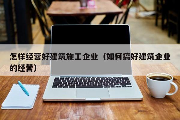 KAIYUN体育官方网站全站入口-怎样经营好建筑施工企业（如何搞好建筑企业的经营）