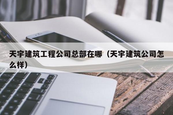 KAIYUN体育官方网站全站入口-天宇建筑工程公司总部在哪（天宇建筑公司怎么样）