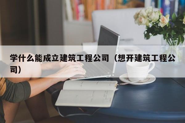 KAIYUN体育官方网站全站入口-学什么能成立建筑工程公司（想开建筑工程公司）