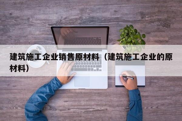 KAIYUN体育官方网站全站入口-建筑施工企业销售原材料（建筑施工企业的原材料）