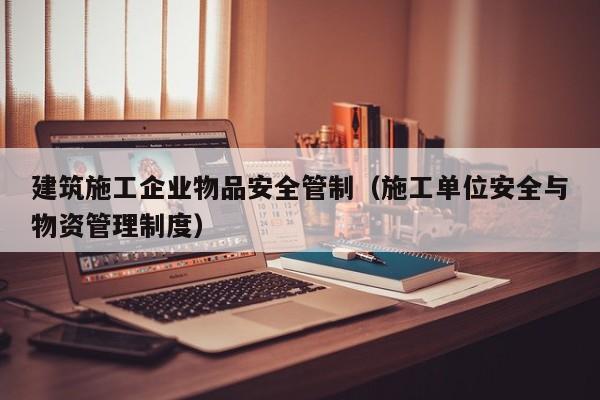 KAIYUN体育官方网站全站入口-建筑施工企业物品安全管制（施工单位安全与物资管理制度）