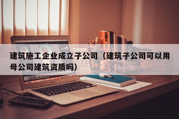 KAIYUN体育官方网站全站入口-建筑施工企业成立子公司（建筑子公司可以用母公司建筑资质吗）