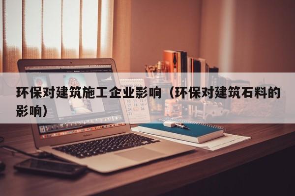 KAIYUN体育官方网站全站入口-环保对建筑施工企业影响（环保对建筑石料的影响）