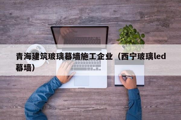 KAIYUN体育官方网站全站入口-青海建筑玻璃幕墙施工企业（西宁玻璃led幕墙）
