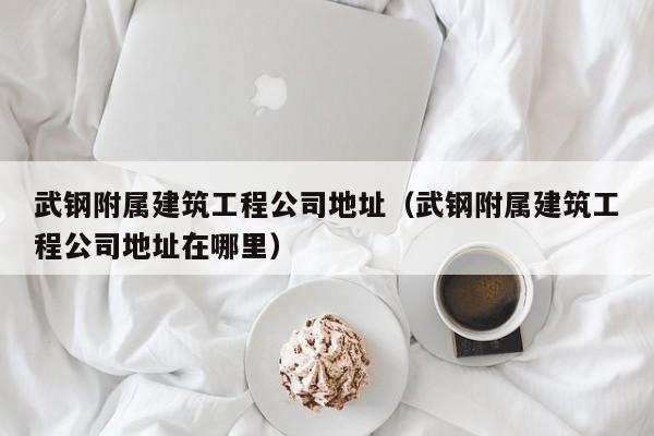 KAIYUN体育官方网站全站入口-武钢附属建筑工程公司地址（武钢附属建筑工程公司地址在哪里）